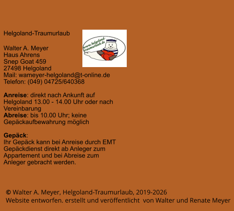 © Walter A. Meyer, Helgoland-Traumurlaub, 2019-2026     Website entworfen. erstellt und veröffentlicht  von Walter und Renate Meyer Helgoland-Traumurlaub  Walter A. Meyer Haus Ahrens Snep Goat 459 27498 Helgoland Mail: wameyer-helgoland@t-online.de Telefon: (049) 04725/640368  Anreise: direkt nach Ankunft auf Helgoland 13.00 - 14.00 Uhr oder nach Vereinbarung Abreise: bis 10.00 Uhr; keine Gepäckaufbewahrung möglich  Gepäck: Ihr Gepäck kann bei Anreise durch EMT Gepäckdienst direkt ab Anleger zum Appartement und bei Abreise zum Anleger gebracht werden.